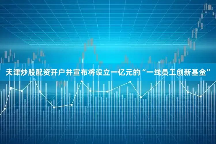 天津炒股配资开户并宣布将设立一亿元的“一线员工创新基金”