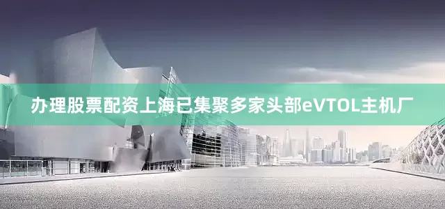 办理股票配资上海已集聚多家头部eVTOL主机厂