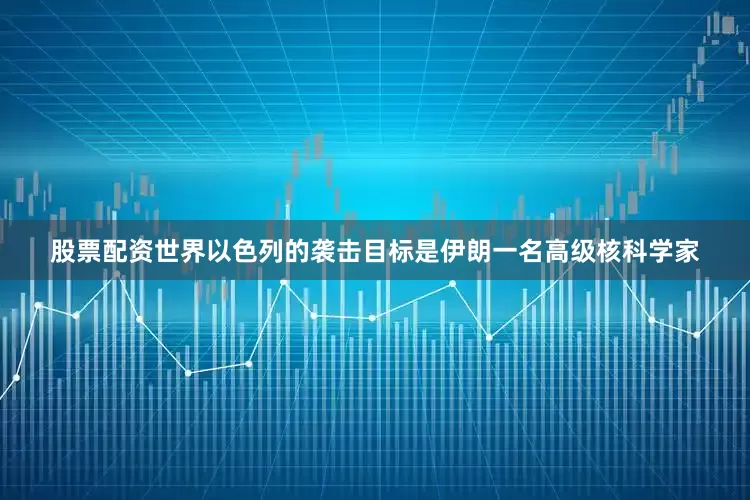 股票配资世界以色列的袭击目标是伊朗一名高级核科学家