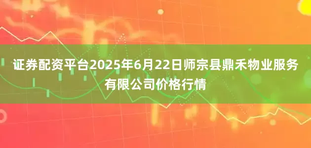 证券配资平台2025年6月22日师宗县鼎禾物业服务有限公司价格行情