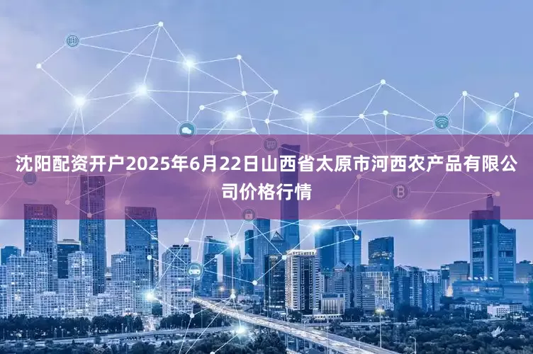 沈阳配资开户2025年6月22日山西省太原市河西农产品有限公司价格行情