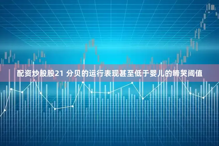 配资炒股股21 分贝的运行表现甚至低于婴儿的啼哭阈值