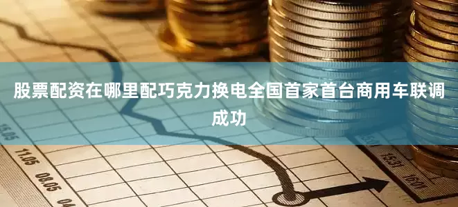 股票配资在哪里配巧克力换电全国首家首台商用车联调成功