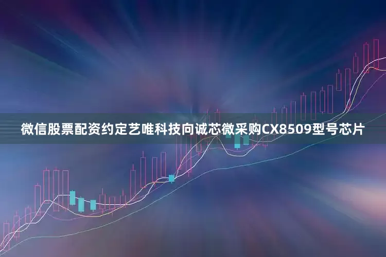 微信股票配资约定艺唯科技向诚芯微采购CX8509型号芯片
