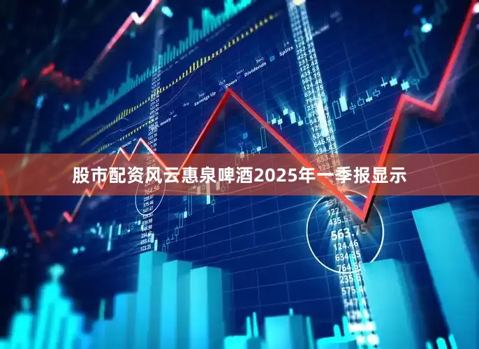股市配资风云惠泉啤酒2025年一季报显示
