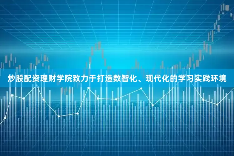 炒股配资理财学院致力于打造数智化、现代化的学习实践环境