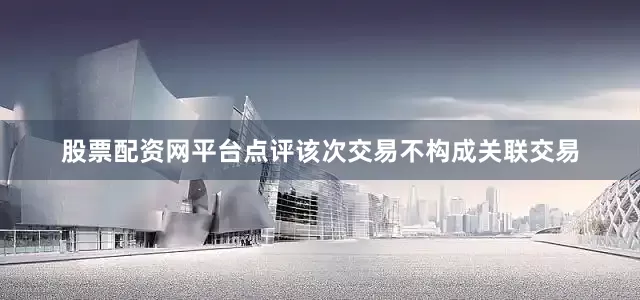 股票配资网平台点评该次交易不构成关联交易