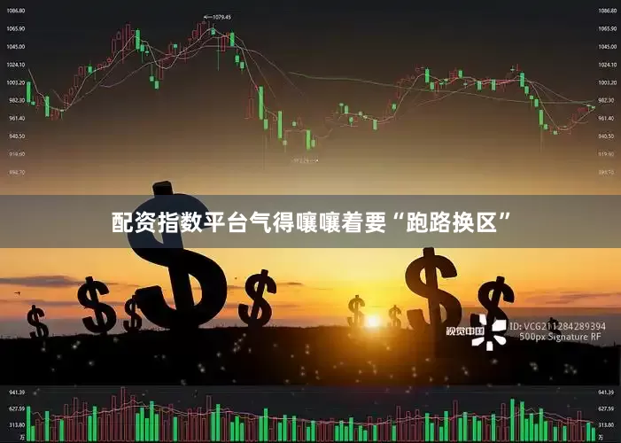 配资指数平台气得嚷嚷着要“跑路换区”