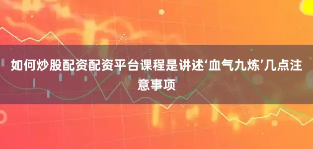 如何炒股配资配资平台课程是讲述‘血气九炼’几点注意事项