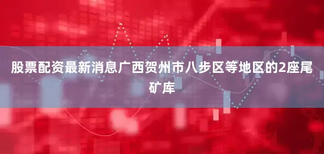 股票配资最新消息广西贺州市八步区等地区的2座尾矿库