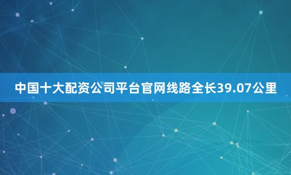 中国十大配资公司平台官网线路全长39.07公里