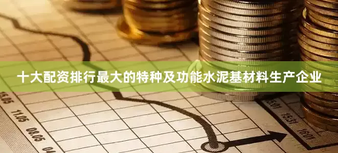 十大配资排行最大的特种及功能水泥基材料生产企业
