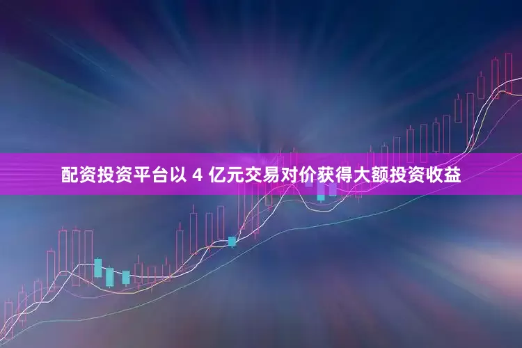 配资投资平台以 4 亿元交易对价获得大额投资收益