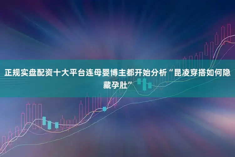 正规实盘配资十大平台连母婴博主都开始分析“昆凌穿搭如何隐藏孕肚”