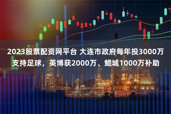 2023股票配资网平台 大连市政府每年投3000万支持足球，英博获2000万、鲲城1000万补助