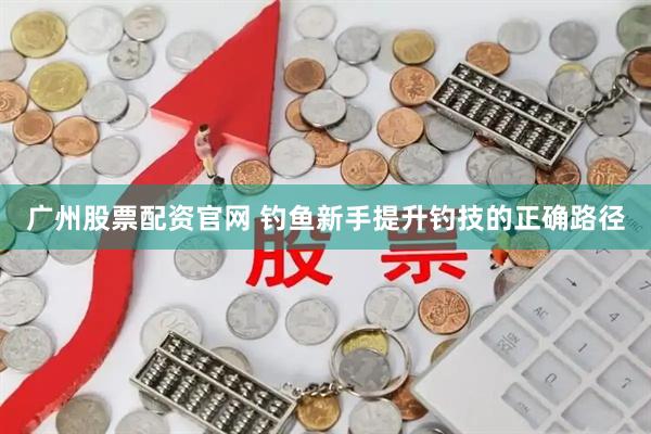 广州股票配资官网 钓鱼新手提升钓技的正确路径