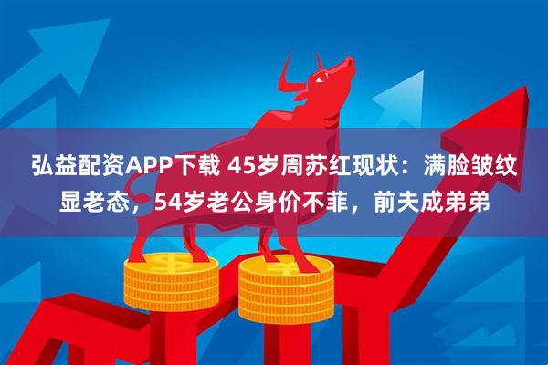 弘益配资APP下载 45岁周苏红现状：满脸皱纹显老态，54岁老公身价不菲，前夫成弟弟