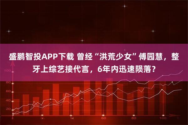 盛鹏智投APP下载 曾经“洪荒少女”傅园慧，整牙上综艺接代言，6年内迅速陨落？