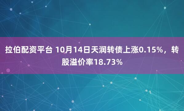 拉伯配资平台 10月14日天润转债上涨0.15%，转股溢价率18.73%