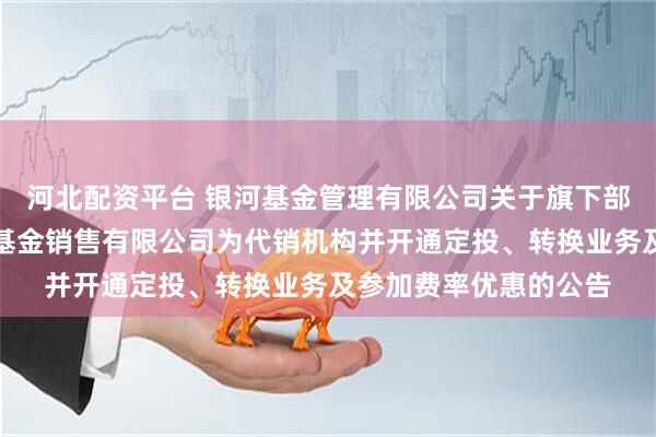 河北配资平台 银河基金管理有限公司关于旗下部分基金增加大连网金基金销售有限公司为代销机构并开通定投、转换业务及参加费率优惠的公告