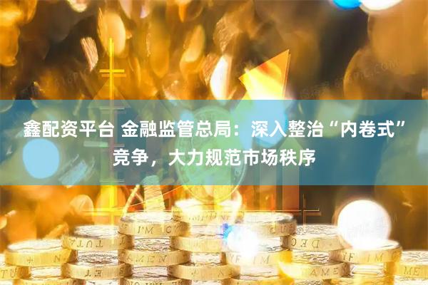 鑫配资平台 金融监管总局：深入整治“内卷式”竞争，大力规范市场秩序