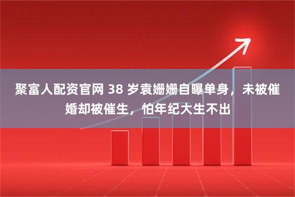 聚富人配资官网 38 岁袁姗姗自曝单身，未被催婚却被催生，怕年纪大生不出