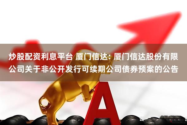 炒股配资利息平台 厦门信达: 厦门信达股份有限公司关于非公开发行可续期公司债券预案的公告