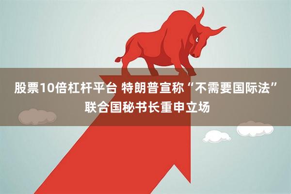 股票10倍杠杆平台 特朗普宣称“不需要国际法” 联合国秘书长重申立场