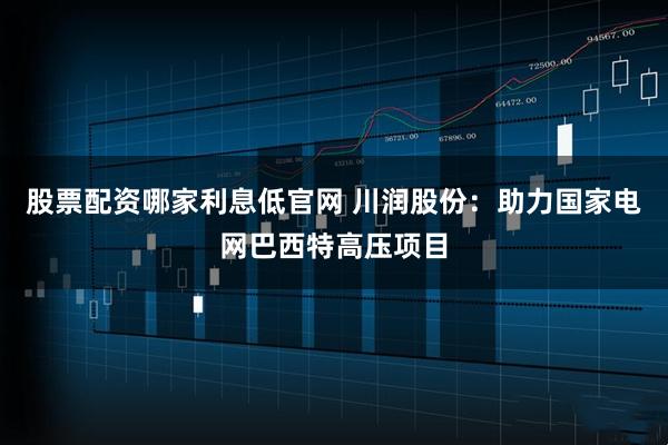 股票配资哪家利息低官网 川润股份：助力国家电网巴西特高压项目