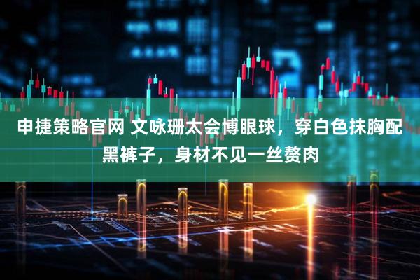 申捷策略官网 文咏珊太会博眼球，穿白色抹胸配黑裤子，身材不见一丝赘肉