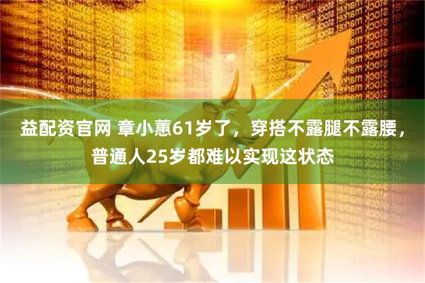 益配资官网 章小蕙61岁了，穿搭不露腿不露腰，普通人25岁都难以实现这状态