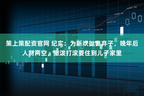 策上策配资官网 纪实：为新欢抛妻弃子，晚年后人财两空，撒泼打滚要住到儿子家里
