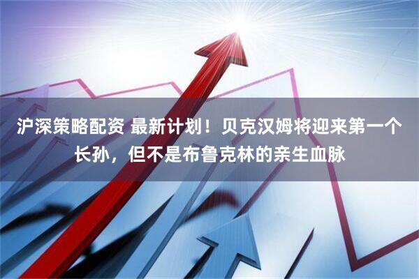 沪深策略配资 最新计划！贝克汉姆将迎来第一个长孙，但不是布鲁克林的亲生血脉