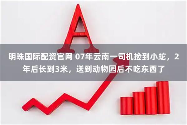 明珠国际配资官网 07年云南一司机捡到小蛇，2年后长到3米，送到动物园后不吃东西了