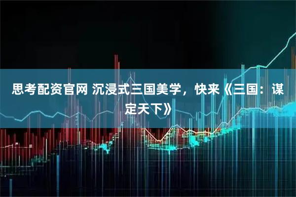 思考配资官网 沉浸式三国美学，快来《三国：谋定天下》