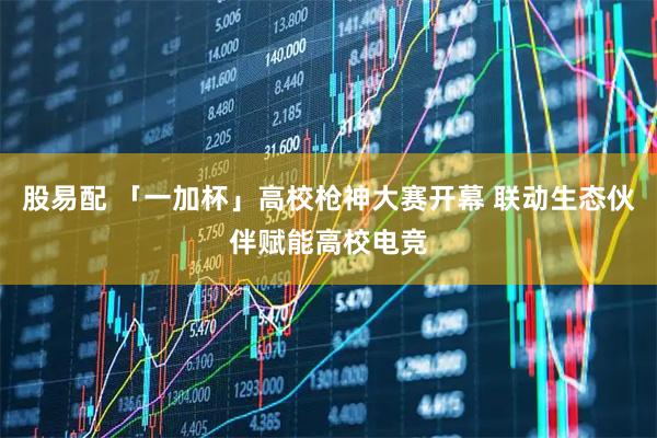 股易配 「一加杯」高校枪神大赛开幕 联动生态伙伴赋能高校电竞