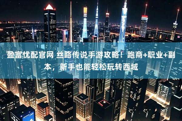 盈富忧配官网 丝路传说手游攻略！跑商+职业+副本，新手也能轻松玩转西域