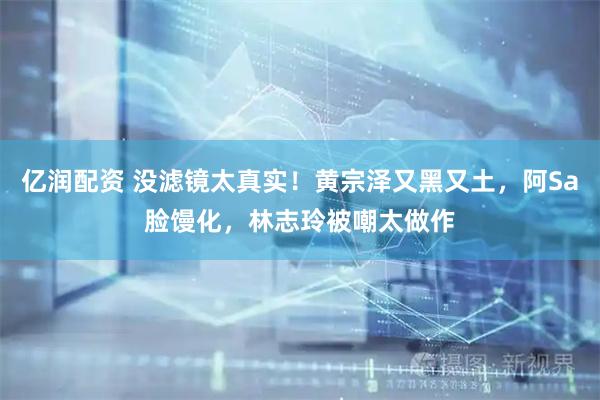 亿润配资 没滤镜太真实！黄宗泽又黑又土，阿Sa脸馒化，林志玲被嘲太做作