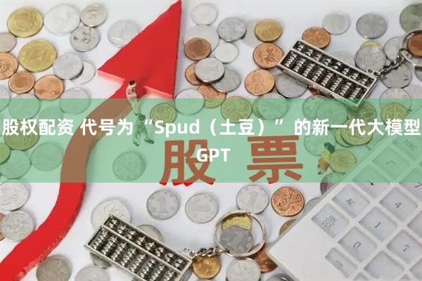 股权配资 代号为 “Spud（土豆）” 的新一代大模型 GPT