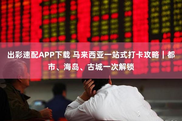 出彩速配APP下载 马来西亚一站式打卡攻略｜都市、海岛、古城一次解锁