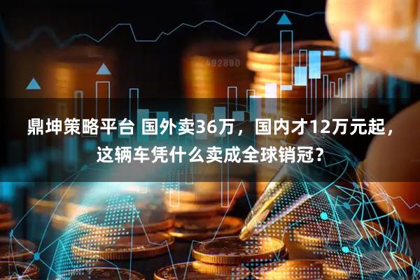 鼎坤策略平台 国外卖36万，国内才12万元起，这辆车凭什么卖成全球销冠？