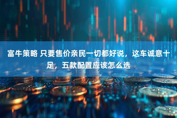富牛策略 只要售价亲民一切都好说，这车诚意十足，五款配置应该怎么选