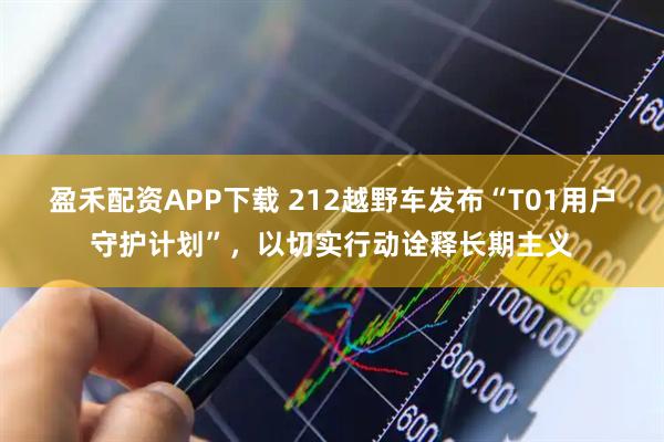 盈禾配资APP下载 212越野车发布“T01用户守护计划”，以切实行动诠释长期主义