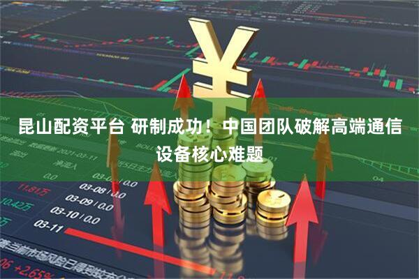 昆山配资平台 研制成功！中国团队破解高端通信设备核心难题